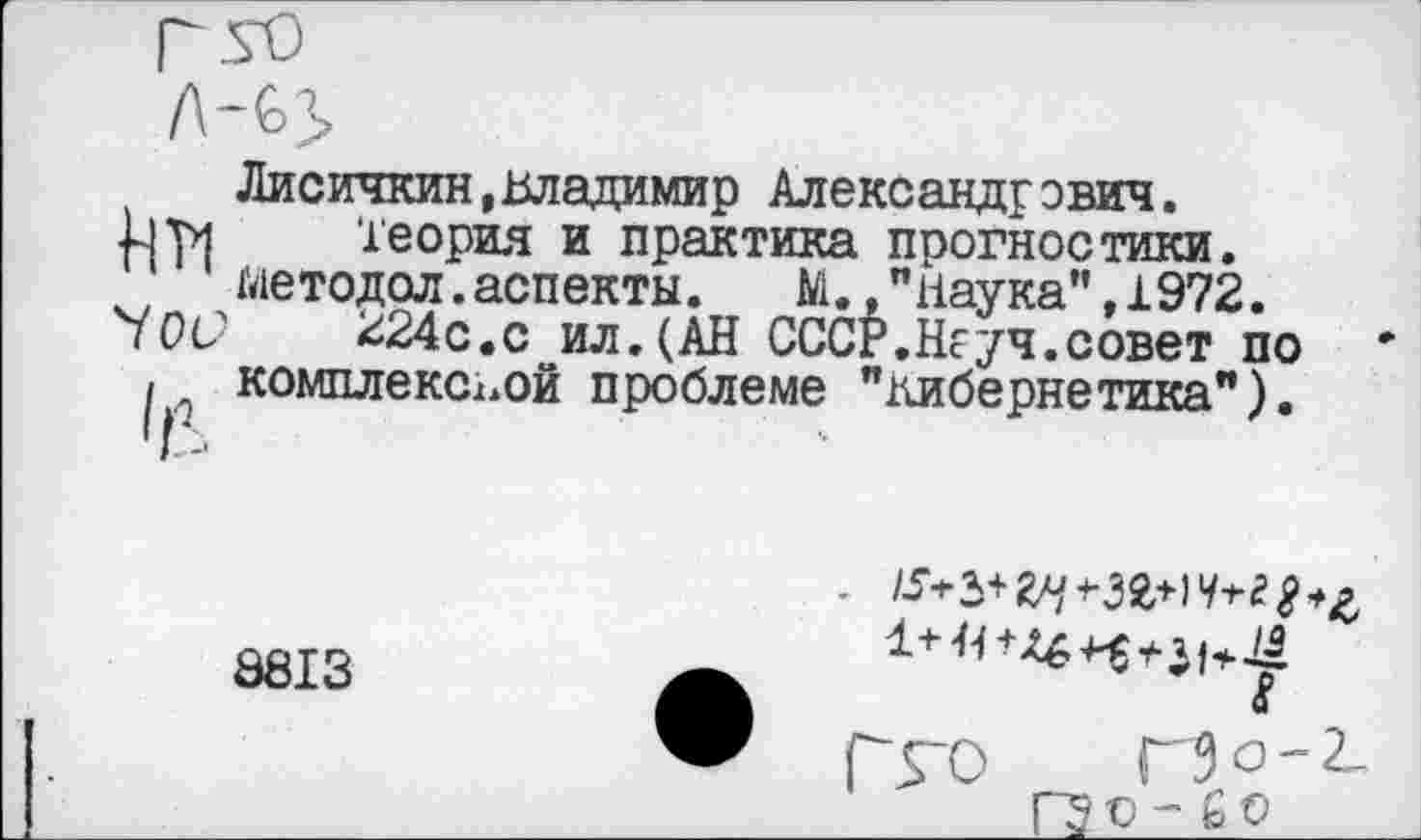 ﻿Им 70с?
Лисичкин,Владимир Александрович.
Теория и практика прогностики, методол.аспекты.	М.,"Наука",1972.
^24с.с ил.(АН СССР.Неуч.совет по комплексной проблеме "кибернетика").
8813
Гго Г5 о - 2_
ГЭо- £о